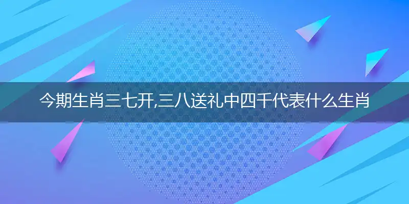 今期生肖三七开,三八送礼中四千是什么生肖